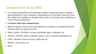 Composición de los RSU
 Los residuos producidos por los habitantes urbanos comprenden basura, muebles y
electrodomésticos viejos, embalajes y desperdicios de la actividad comercial, restos
del cuidado de los jardines, la limpieza de las calles, etc. El grupo más voluminoso es
el de las basuras domésticas.
 La basura suele estar compuesta por:
 Materia orgánica.- Son los restos procedentes de la limpieza o la preparación de los
alimentos junto la comida que sobra.
 Papel y cartón.- Periódicos, revistas, publicidad, cajas y embalajes, etc.
 Plásticos.- Botellas, bolsas, embalajes, platos, vasos y cubiertos desechables, etc.
 Vidrio.- Botellas, frascos diversos, vajilla rota, etc.
 Metales.- Latas, botes, etc.
 Otros
 