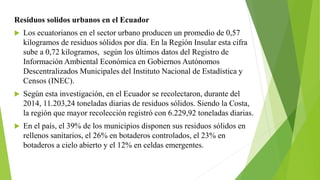 Residuos solidos urbanos en el Ecuador
 Los ecuatorianos en el sector urbano producen un promedio de 0,57
kilogramos de residuos sólidos por día. En la Región Insular esta cifra
sube a 0,72 kilogramos, según los últimos datos del Registro de
Información Ambiental Económica en Gobiernos Autónomos
Descentralizados Municipales del Instituto Nacional de Estadística y
Censos (INEC).
 Según esta investigación, en el Ecuador se recolectaron, durante del
2014, 11.203,24 toneladas diarias de residuos sólidos. Siendo la Costa,
la región que mayor recolección registró con 6.229,92 toneladas diarias.
 En el país, el 39% de los municipios disponen sus residuos sólidos en
rellenos sanitarios, el 26% en botaderos controlados, el 23% en
botaderos a cielo abierto y el 12% en celdas emergentes.
 