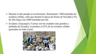  Durante el año pasado se recolectaron diariamente 1 600 toneladas de
residuos sólidos, cifra que durante la época de fiestas de Navidad y Fin
de Año llega a las 2000 toneladas por día.
 En Quito, Guayaquil y Cuenca son las ciudades más grandes y
pobladas de Ecuador, se produce el 43% de los residuos sólidos
generados en todo el país.
 