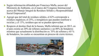  Según información difundida por Francisco Mafla, asesor del
Ministerio de Ambiente, en el marco del 'Congreso Internacional
acerca del Manejo Integral de Residuos Sólidos y Responsabilidad
Social Empresarial'.
 Agregó que del total de residuos sólidos, el 62% corresponde a
residuos orgánicos; el 25%, a inorgánicos que pueden reutilizar o
reciclar; y el 13%, residuos que no se pueden aprovechar.
 Respecto al destino final de la basura, Mafla informó que en 2013, en
el país existía un 20% de rellenos sanitarios y un 80% de botaderos
mientras que actualmente la distribución es: 35% de rellenos y 65 %
de botaderos, los cuales se encuentran en proceso de cierre técnico.
 