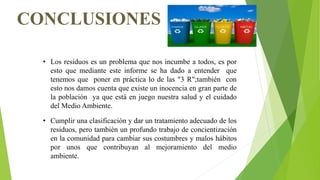 CONCLUSIONES
• Los residuos es un problema que nos incumbe a todos, es por
esto que mediante este informe se ha dado a entender que
tenemos que poner en práctica lo de las "3 R";también con
esto nos damos cuenta que existe un inocencia en gran parte de
la población ya que está en juego nuestra salud y el cuidado
del Medio Ambiente.
• Cumplir una clasificación y dar un tratamiento adecuado de los
residuos, pero también un profundo trabajo de concientización
en la comunidad para cambiar sus costumbres y malos hábitos
por unos que contribuyan al mejoramiento del medio
ambiente.
 