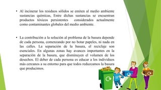 • Al incinerar los residuos sólidos se emiten al medio ambiente
sustancias químicas, Entre dichas sustancias se encuentran
productos tóxicos persistentes considerados actualmente
como contaminantes globales del medio ambiente.
• La contribución a la solución al problema de la basura depende
de cada persona, comenzando por no botar papeles, ni nada en
las calles. La separación de la basura, el reciclaje son
esenciales. En algunas zonas hay avances importantes en la
separación de la basura, que disminuyen el volumen de los
desechos. El deber de cada persona es educar a los individuos
más cercanos a su entorno para que todos reduzcamos la basura
que producimos.
 