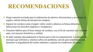 RECOMENDACIONES
 Elegir material reciclado para la elaboración de adornos, decoraciones y envolturas de
regalos, utilizar bolsas de tela para las compras.
 Separar los residuos como el papel, vidrio, metal y plástico en bolsas diferentes.
Seleccionar los desechos orgánicos e inorgánicos.
 Fomentar hábitos para el buen manejo de residuos, con el fin de construir una vida más
sana, con mayores beneficios y calidad.
 Se debe manejar adecuadamente la basura para evitar la contaminación. La difusión de
mensajes que informen y orienten sobre este problema, será de gran importancia para
disminuir la degradación del medio ambiente y mejorar las condiciones de salud.
 