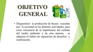 OBJETIVO
GENERAL
• Diagnosticar la producción de basura causadas
por la sociedad en las distintas actividades, para
crear conciencia de la importancia del cuidado
del medio ambiente y de esta manera, se
adquiera el hábito de separación de desechos y
reutilización.
 