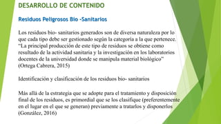DESARROLLO DE CONTENIDO
Residuos Peligrosos Bio -Sanitarios
Los residuos bio- sanitarios generados son de diversa naturaleza por lo
que cada tipo debe ser gestionado según la categoría a la que pertenece.
“La principal producción de este tipo de residuos se obtiene como
resultado de la actividad sanitaria y la investigación en los laboratorios
docentes de la universidad donde se manipula material biológico”
(Ortega Cabrera, 2015)
Identificación y clasificación de los residuos bio- sanitarios
Más allá de la estrategia que se adopte para el tratamiento y disposición
final de los residuos, es primordial que se los clasifique (preferentemente
en el lugar en el que se generan) previamente a tratarlos y disponerlos
(González, 2016)
 