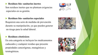  Residuos bio- sanitarios inertes
Son residuos inertes que no plantean exigencias
especiales en su gestión.
 Residuos bio- sanitarios especiales
Requieren una serie de medidas de prevención
durante su manipulación, ya que pueden generar
un riesgo para la salud laboral.
 Residuos citotóxicos
En esta categoría se incluyen los medicamentos
caducados y cualquier residuo que presente
propiedades cancerígenas, mutagénicas y
teratogénicas.
 