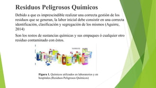 Residuos Peligrosos Químicos
Debido a que es imprescindible realizar una correcta gestión de los
residuos que se generan, la labor inicial debe consistir en una correcta
identificación, clasificación y segregación de los mismos (Aguirre,
2014)
Son los restos de sustancias químicas y sus empaques ó cualquier otro
residuo contaminado con éstos.
Figura 1. Químicos utilizados en laboratorios y en
hospitales.(Residuos Peligrosos Químicos)
 