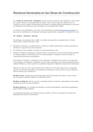 Residuos Generados en las Obras de Construcción
-
Los residuos de construcción y demolición suponen uno de los impactos más significativos de las obras
por su gran volumen y su heterogeneidad.La primera razón acelera el ritmo de colmatación de los
vertederos y eleva el número de transportes porcarretera; la segunda,dificulta enormemente las opciones
de valorización del residuo (ya que se incrementa el coste posterior del reciclaje).
La solución a esta problemática, tal y como se ha comentado en el apartado Generación de residuos,se
basa en las recomendaciones del principio de jerarquía que podríamos equipararlo a la regla de las 3 erres.
3R = Reducir + Reutilizar + Reciclar
Sin embargo, este principio sólo es viable si se realiza una separación y recogida selectiva. Veamos
cuales son las ventajas de llevarla a cabo:
 Mediante la separación y recogida selectiva se reduce el volumen aparente de los residuos generados al
disminuir los espacios huecos del contenedor.
 Se contribuye a dar una imagen de orden y de control general en la obra.
 Solamente mediante la separación y recogida selectiva se puede llevar a cabo una gestión responsable de
los residuos peligrosos.Recordemos que si un residuo peligroso contamina al resto de residuos,el
conjunto debe gestionarse como peligroso.
Para fomentar el reciclado o reutilización de los materiales contenidos en los residuos,éstos tienen que
estar separados.Técnicamente es imposible reciclar residuos mezclados, pues tienen propiedades físicas y
químicas diferentes, e incluso puede verse afectada la maquinaria empleada en el proceso de valorización.
Podemos concluir, por tanto,que la gestión de los residuos en la obra debe empezar por su separación
selectiva. No obstante,para realizar correctamente la clasificación será necesario conocerlos diferentes
tipos de residuos,que se dividen en:
Residuos inertes. Aquellos que no presentan ningún riesgo de polución de las aguas y de los suelos y
que, en general, podríamos asimilar a los materiales pétreos.
Residuos no peligrosos. Son los que por su naturaleza pueden sertratados o almacenados en las mismas
instalaciones que los residuos domésticos.
Residuos peligrosos. Los formados por materiales que tienen determinadas características perjudiciales
para la salud o el medio ambiente.
A continuación mostramos una tabla que resume y clasifica en estas tres categorías los residuos más
habituales de las obras de construcción.
 