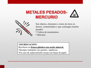 Son objetos, elementos o restos de éstos en
desuso, contaminados o que contengan metales
pesados
• Vidrios de termómetros
• Mercurio
•SEGREGACION:
Recolecte en frasco plástico con aceite mineral.
•Siempre manipule con guantes tapabocas.
•En caso de esparcimiento recoja con hojas de papel.
 