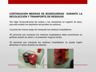 CONTINUACIÓN MEDIDAS DE BIOSEGURIDAD DURANTE LA
RECOLECCIÓN Y TRANSPORTE DE RESIDUOS
•No dejar temporalmente las bolsas y los recipientes en lugares de paso,
para ello existen los depósitos temporales de residuos.
•Lavarse las manos luego de manipular los residuos hospitalarios.
•El personal que manipula los residuos hospitalarios debe encontrarse en
perfecto estado de salud y no presentar ninguna herida.
•El personal que manipula los residuos hospitalarios no puede ingerir
alimentos ni fumar durante sus labores.
 