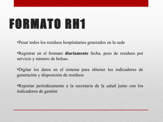 FORMATO RH1
•Pesar todos los residuos hospitalarios generados en la sede
•Registrar en el formato diariamente fecha, peso de residuos por
servicio y número de bolsas.
•Digitar los datos en el sistema para obtener los indicadores de
generación y disposición de residuos
•Reportar periodicamente a la secretaria de la salud junto con los
indicadores de gestión
 
