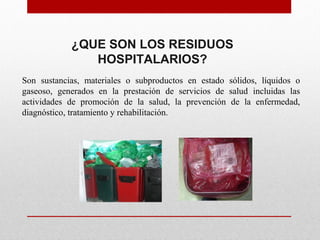 Son sustancias, materiales o subproductos en estado sólidos, líquidos o
gaseoso, generados en la prestación de servicios de salud incluidas las
actividades de promoción de la salud, la prevención de la enfermedad,
diagnóstico, tratamiento y rehabilitación.
¿QUE SON LOS RESIDUOS
HOSPITALARIOS?
 