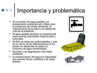 Importancia y problemática
 El suministro de agua potable y el
saneamiento ambiental son vitales para
la protección del medio ambiente, el
mejoramiento de la salud y la calidad de
vida de la población.
 El agua potable también es fundamental
para muchas actividades tradicionales y
culturales.
 El 80% de todas las enfermedades y más
de un tercio de los fallecimientos en los
países en desarrollo se deben al
consumo de agua contaminada.
 Escasez y de degradación del medio
ambiente.
 la contaminación del agua es indeseable
por razones éticas, estéticas y de salud
pública.
 