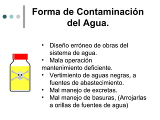 Forma de Contaminación
del Agua.
• Diseño erróneo de obras del
sistema de agua.
• Mala operación
mantenimiento deficiente.
• Vertimiento de aguas negras, a
fuentes de abastecimiento.
• Mal manejo de excretas.
• Mal manejo de basuras, (Arrojarlas
a orillas de fuentes de agua)
 