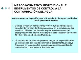 MARCO NORMATIVO, INSTITUCIONAL E
INSTRUMENTOS DE CONTROL A LA
CONTAMINACIÓN DEL AGUA
Antecedentes de la gestión para el tratamiento de aguas residuales
municipales en Colombia
 Con las leyes 65 y 109 de 1936 y 107 y 126 de 1938 se abre
paso la intervención del Estado nacional en la provisión de los
servicios públicos, mediante la asignación de recursos del
presupuesto de la nación. Para superar esta situación se crea en
1940 el Fondo de Fomento Municipal.
 El modelo de los años 40 presenta rasgos de especial interés.
La intervención del estado se limitaba, básicamente, al apoyo
financiero en tanto que los municipios eran responsables de
adelantar las obras y operar los sistemas
 