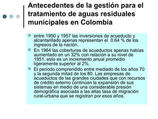 Antecedentes de la gestión para el
tratamiento de aguas residuales
municipales en Colombia
 entre 1950 y 1957 las inversiones de acueducto y
alcantarillado apenas representan el 0.64 % de los
ingresos de la nación.
 En 1964 las coberturas de acueductos apenas habías
aumentado en un 32% con relación a su nivel de
1951, esto es un incremento anual promedio
ligeramente superior al 2%.
 El período comprendido entre mediado de los años 70
y la segunda mitad de los 80. Las empresas de
acueductos de las grandes ciudades que con recursos
de crédito externo continúan la expansión de sus
sistemas en medio de una considerable presión
demográfica asociada a las altas tasa de migración
rural-urbana que se registran por esos años.
 