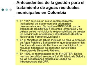 Antecedentes de la gestión para el
tratamiento de aguas residuales
municipales en Colombia
 En 1987 se inicia un nuevo replanteamiento
institucional del sector con una orientación
descentralizadora. Se liquida el INSFOPAL, se da
traslado de las EMPOS a los entes territoriales y se
delega en los municipios la responsabilidad de prestar
los servicios de acueducto y alcantarillado (Instituto
Nacional de Fomento Municipal )
 En el Ministerio de Obras Públicas se crea la dirección
de Agua Potable y Saneamiento, que debe asumir las
funciones de asesoría técnica a los municipios. Los
recursos financieros se canalizan por el Fondo
Financiero de Desarrollo Urbano.
 En 1990, es reemplazado por la FINDETER. De las
normas de calidad se ocupará el Ministerio de Salud y
de las orientaciones globales la Unidad de
Infraestructura del DNP.
 