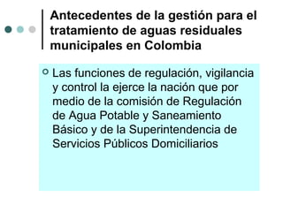 Antecedentes de la gestión para el
tratamiento de aguas residuales
municipales en Colombia
 Las funciones de regulación, vigilancia
y control la ejerce la nación que por
medio de la comisión de Regulación
de Agua Potable y Saneamiento
Básico y de la Superintendencia de
Servicios Públicos Domiciliarios
 