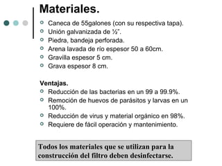 Materiales.
 Caneca de 55galones (con su respectiva tapa).
 Unión galvanizada de ½”.
 Piedra, bandeja perforada.
 Arena lavada de río espesor 50 a 60cm.
 Gravilla espesor 5 cm.
 Grava espesor 8 cm.
Ventajas.
 Reducción de las bacterias en un 99 a 99.9%.
 Remoción de huevos de parásitos y larvas en un
100%.
 Reducción de virus y material orgánico en 98%.
 Requiere de fácil operación y mantenimiento.
Todos los materiales que se utilizan para la
construcción del filtro deben desinfectarse.
 
