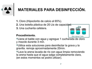 Deje reposar 5 min.
3
MATERIALES PARA DESINFECCIÓN.
1. Cloro (Hipoclorito de calcio al 65%).
2. Una botella plástica de 20 Lts de capacidad.
3. Una cucharita cafetera.
Procedimiento.
Llene el balde con agua y agregue 1 cucharada de cloro
y mezcle durante 3 min.
Utilice esta soluciones para desinfectar la grava y la
gravilla. remoje aproximadamente 20min.
Lave la arena lavada de río con agua limpia removiendo
la arena hasta que el agua salga completamente clara,
(en estos momentos se podrá utilizar).
 