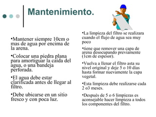 Mantenimiento.
•Mantener siempre 10cm o
mas de agua por encima de
la arena.
•Colocar una piedra plana
para amortiguar la caída del
agua, o una bandeja
perforada.
•El agua debe estar
clarificada antes de llegar al
filtro.
•Debe ubicarse en un sitio
fresco y con poca luz.
•La limpieza del filtro se realizara
cuando el flujo de agua sea muy
poco
•tiene que remover una capa de
arena desocupando previamente
(1cm de espesor).
•Vuelva a llenar el filtro asta su
nivel original y deje 5 o 10 días
hasta formar nuevamente la capa
vegetal.
•Esta limpieza debe realizarse cada
2 o3 meses.
•Después de 5 o 6 limpiezas es
aconsejable hacer limpieza a todos
los componentes del filtro.
 