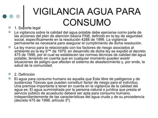 VIGILANCIA AGUA PARA
CONSUMO 1. Soporte legal
 La vigilancia sobre la calidad del agua potable debe ejercerse como parte de
las acciones del plan de atención básica PAB, definido en la ley de seguridad
social, específicamente en la resolución 4288 de 1996. La vigilancia
permanente es necesaria para asegurar el cumplimiento de dicha resolución.
 La ley marco para lo relacionado con los factores de riesgo asociados al
ambiente es la ley 9™ de 1979; en desarrollo de dicha ley se expidió el decreto
475 de 1998, por el cual se establecen las normas técnicas de calidad del agua
potable, teniendo en cuenta que en cualquier momento pueden existir
situaciones de peligro que afecten el sistema de abastecimiento y, por ende, la
salud de la comunidad.
 2. Definición
 El agua para consumo humano es aquella que Este libre de patógenos y de
sustancias Tóxicas que puedan constituir factor de riesgo para el individuo.
Una premisa importante a tener en cuenta en la vigilancia de la calidad del
agua es: El agua suministrada por la persona natural o jurídica que presta el
servicio público de acueducto deberá ser apta para consumo humano,
independientemente de las características del agua cruda y de su procedencia
(decreto 475 de 1998, artículo 3º).
 