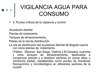 VIGILANCIA AGUA PARA
CONSUMO
 3. Puntos críticos de la vigilancia y control
Acueducto distrital
Plantas de tratamiento.
Tanques de almacenamiento.
Piletas de la red de distribuciÛn.
La red de distribución del acueducto distrital de Bogotá cuenta
con cinco plantas de tratamiento.
(Tibitoc, Wiesner, San Diego, Vitelma y El Dorado); cuarenta
y ocho tanques de almacenamiento, destinados a
compensar presión y a distribuir sectores en zonas altas; y
veintiocho piletas, establecidas como puntos de monitoreo
fisicoquímico y microbiológico en diferentes sectores de la
ciudad.
 