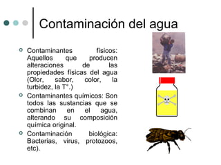 Contaminación del agua
 Contaminantes físicos:
Aquellos que producen
alteraciones de las
propiedades físicas del agua
(Olor, sabor, color, la
turbidez, la T°.)
 Contaminantes químicos: Son
todos las sustancias que se
combinan en el agua,
alterando su composición
química original.
 Contaminación biológica:
Bacterias, virus, protozoos,
etc).
 