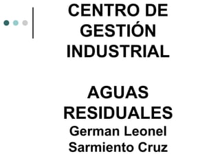 CENTRO DE
GESTIÓN
INDUSTRIAL
AGUAS
RESIDUALES
German Leonel
Sarmiento Cruz
 