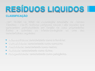 NBR 10.004 de 2004 da Associação Brasileira de Normas
Técnicas – ABNT, resíduos perigosos classe I são aqueles que
apresentam periculosidade em função de suas propriedades
físicas e químicas ou infecto-contagiosa ou uma das
características seguintes:
 Inflamabilidade: caracterizado como inflamável;
 Corrosividade: caracterizado como corrosivo;
 Reatividade: caracterizado como reativo;
 Toxidade: caracterizado como tóxico;
 Patogenicidade: caracterizado como patogênico.
CLASSIFICAÇÃO
 