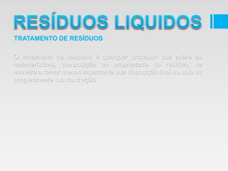 O tratamento de resíduos é qualquer processo que altere as
características, composição ou propriedade do resíduo, de
maneira a tornar menos impactante sua disposição final no solo ou
simplesmente sua destruição.
TRATAMENTO DE RESÍDUOS
 