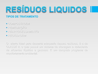  COMPOSTAGEM
 REMEDIAÇÃO
 REAPROCESSAMENTO
 RECICLAGEM
O aterro ideal para descarte adequado desses resíduos, é o de
CLASSE 2, o qual possui um sistema de drenagem e tratamento
de efluentes líquidos e gasosos. E um completo programa de
monitoramento ambiental.
TIPOS DE TRATAMENTO
 