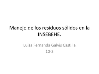 Manejo de los residuos sólidos en la
INSEBEHE.
Luisa Fernanda Galvis Castilla
10-3
 