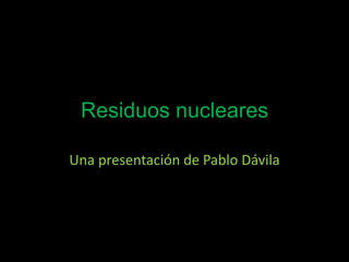 Residuos nucleares
Una presentación de Pablo Dávila
 
