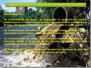 RIESGO ASOCIADO AL MANEJO DE LOS RESIDUOS SOLIDOS

Gestión negativa:
•A) Contaminación de aguas : La disposición no apropiada de residuos
puede provocar la contaminación de los cursos superficiales y subterráneos
de agua, además de contaminar la población que habita en estos medios.
•B) Contaminación atmosférica : El material particulado, el ruido y el olor
representan las principales causas de contaminación atmosférica
•C) Contaminación de suelos : Los suelos pueden ser alterados en su
estructura debido a la acción de los líquidos percolados dejándolos
inutilizados por largos periodos de tiempo
•D) Salud mental : Existen numerosos estudios que confirman el deterioro
anímico y mental de las personas directamente afectadas.

 