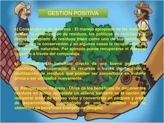 GESTION POSITIVA
a) Conservación de recursos : El manejo apropiado de las materias
primas, la minimización de residuos, las políticas de reciclaje y el
manejo apropiado de residuos traen como uno de sus beneficios
principales la conservación y en algunos casos la recuperación de
los recursos naturales. Por ejemplo puede recuperarse el material
orgánico a través del compostaje.
b) Reciclaje : Un beneficio directo de una buena gestión lo
constituye la recuperación de recursos a través del reciclaje o
reutilización de residuos que pueden ser convertidos en materia
prima o ser utilizados nuevamente.
c) Recuperación de áreas : Otros de los beneficios de disponer los
residuos en forma apropiada un relleno sanitario es la opción de
recuperar áreas de escaso valor y convertirlas en parques y áreas
de esparcimiento, acompañado de una posibilidad real de
obtención de beneficios energéticos (biogás)

 