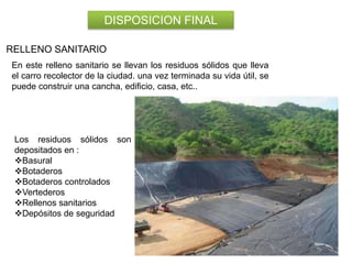DISPOSICION FINAL
RELLENO SANITARIO
En este relleno sanitario se llevan los residuos sólidos que lleva
el carro recolector de la ciudad. una vez terminada su vida útil, se
puede construir una cancha, edificio, casa, etc..

Los residuos sólidos son
depositados en :
Basural
Botaderos
Botaderos controlados
Vertederos
Rellenos sanitarios
Depósitos de seguridad

 
