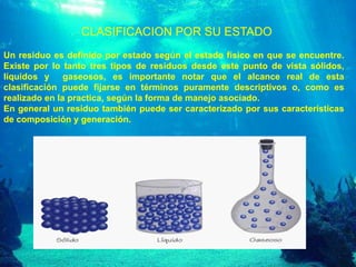 CLASIFICACION POR SU ESTADO
Un residuo es definido por estado según el estado físico en que se encuentre.
Existe por lo tanto tres tipos de residuos desde este punto de vista sólidos,
líquidos y gaseosos, es importante notar que el alcance real de esta
clasificación puede fijarse en términos puramente descriptivos o, como es
realizado en la practica, según la forma de manejo asociado.
En general un residuo también puede ser caracterizado por sus características
de composición y generación.

 