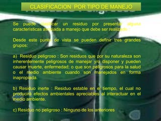 CLASIFICACION POR TIPO DE MANEJO
CLASIFICACION POR TIPO DE MANEJO
Se puede clasificar un residuo por presentar alguna
características asociada a manejo que debe ser realizado :
Desde este punto de vista se pueden definir tres grandes
grupos:
a) Residuo peligroso : Son residuos que por su naturaleza son
inherentemente peligrosos de manejar y/o disponer y pueden
causar muerte, enfermedad; o que son peligrosos para la salud
o el medio ambiente cuando son manejados en forma
inapropiada.
b) Residuo inerte : Residuo estable en el tiempo, el cual no
producirá efectos ambientales apreciables al interactuar en el
medio ambiente.
c) Residuo no peligroso : Ninguno de los anteriores

 