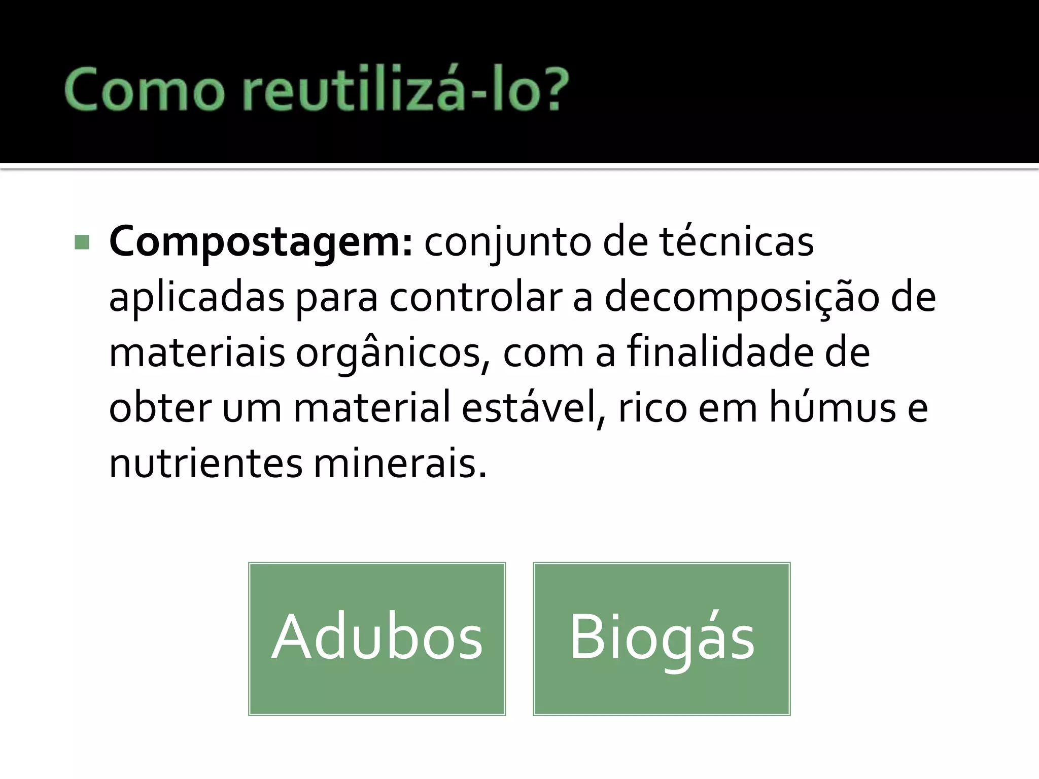 Como reutilizá-lo?Compostagem: conjunto de técnicas aplicadas para controlar a decomposição de materiais orgânicos, com a finalidade de obter um material estável, rico em húmus e nutrientes minerais.