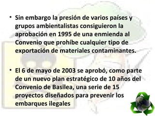 Sin embargo la presión de varios países y grupos ambientalistas consiguieron la aprobación en 1995 de una enmienda al Convenio que prohíbe cualquier tipo de exportación de materiales contaminantes. El 6 de mayo de 2003 se aprobó, como parte de un nuevo plan estratégico de 10 años del Convenio de Basilea, una serie de 15 proyectos diseñados para prevenir los embarques ilegales  