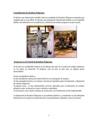7
Cuantificación de Residuos Peligrosos.
El obtener una información confiable sobre las cantidades de Residuos Peligrosos producidos por
cualquier país es muy difícil. El efectuar una comparación internacional también es casi imposible
debido a las diferencias en la clasificación y definición de residuos peligrosos de país en país.
Progresos en el Control de Residuos Peligrosos.
Se ha echo un considerable esfuerzo en los últimos diez años en el control de residuos peligrosos
en los países en desarrollo. El progreso varía de país en país pero en algunos países
desarrollados:
Existe una legislación efectiva;
Se han introducido sistemas de control efectivos en el transporte de residuos;
Se han entregado licencias a un número creciente de operadores para el tratamiento y disposición
de residuos peligrosos.
En algunos casos , se han implementado servicios adecuados para el tratamiento de residuos
peligrosos, para incineración y para vertederos controlados;
En unos pocos casos, buenos sistemas de recolección y de transferencia se han implementado.
La disposición de Residuos Peligrosos es un problema dinámico, y actualmente se está trabajando
fuertemente en los países en desarrollo tanto en procedimientos estándares como en licencias.
 
