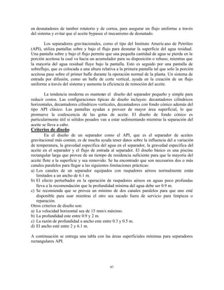 97
en desnatadores de tambor rotatorio y de correa, para asegurar un flujo uniforme a través
del sistema y evitar que el aceite bypasee el mecanismo de desnatado.
Los separadores gravitacionales, como el tipo del Instituto Americano de Petróleo
(API), utiliza pantallas sobre y bajo el flujo para desnatar la superficie del agua residual.
Una pantalla sobre y bajo el flujo permite que una pequeña cantidad de agua se pierda en la
porción aceitosa la cual va hacia un acumulador para su disposición o rehuso, mientras que
la mayoría del agua residual fluye bajo la pantalla. Esto es seguido por una pantalla de
sobreflujo, que es colocada a una altura relativa a la primera pantalla tal que solo la porción
aceitosa pase sobre el primer bafle durante la operación normal de la planta. Un sistema de
entrada por difusión, como un bafle de corte vertical, ayuda en la creación de un flujo
uniforme a través del sistema y aumenta la eficiencia de remoción del aceite.
La tendencia moderna es mantener el diseño del separador pequeño y simple para
reducir costos. Las configuraciones típicas de diseño incluyen: decantadores cilíndricos
horizontales, decantadores cilíndricos verticales, decantadores con fondo cónico además del
tipo API clásico. Las pantallas ayudan a proveer de mayor área superficial, lo que
promueve la coalescencia de las gotas de aceite. El diseño de fondo cónico es
particularmente útil si sólidos pesados van a estar sedimentando mientras la separación del
aceite se lleva a cabo.
Criterios de diseño
En el diseño de un separador como el API, que es el separador de aceites
gravitacional más común; es de mucha ayuda tener datos sobre la influencia del a variación
de temperatura, la gravedad específica del agua en el separador, la gravedad específica del
aceite en el separador y el flujo de entrada al separador. El diseño básico es una piscina
rectangular larga que provee de un tiempo de residencia suficiente para que la mayoría del
aceite flote a la superficie y sea removido. Se ha encontrado que son necesarios dos o más
canales paralelos para llegar a las siguientes limitaciones prácticas:
a) Los canales de un separador equipados con raspadores aéreos normalmente están
limitados a un ancho de 6.1 m.
b) El efecto perturbador en la operación de raspadores aéreos en aguas poco profundas
lleva a la recomendación que la profundidad mínima del agua debe ser 0.9 m.
c) Se recomienda que se provea un mínimo de dos canales paralelos para que uno esté
disponible para usar mientras el otro sea sacado fuera de servicio para limpieza o
reparación.
Otros criterios de diseño son:
a) La velocidad horizontal sea de 15 mm/s máximo.
b) La profundidad este entre 0.9 y 2 m.
c) La razón de profundidad a ancho este entre 0.3 y 0.5 m.
d) El ancho esté entre 2 y 6.1 m.
A continuación se entrega una tabla con las áreas superficiales mínimas para separadores
rectangulares API.
 