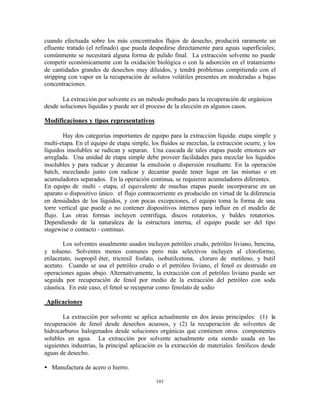 101
cuando efectuada sobre los más concentrados flujos de desecho, producirá raramente un
efluente tratado (el refinado) que pueda despedirse directamente para aguas superficiales;
comúnmente se necesitará alguna forma de pulido final. La extracción solvente no puede
competir económicamente con la oxidación biológica o con la adsorción en el tratamiento
de cantidades grandes de desechos muy diluidos, y tendrá problemas compitiendo con el
stripping con vapor en la recuperación de solutos volátiles presentes en moderadas a bajas
concentraciones.
La extracción por solvente es un método probado para la recuperación de orgánicos
desde soluciones líquidas y puede ser el proceso de la elección en algunos casos.
Modificaciones y tipos representativos
Hay dos categorías importantes de equipo para la extracción líquida: etapa simple y
multi-etapa. En el equipo de etapa simple, los fluidos se mezclan, la extracción ocurre, y los
líquidos insolubles se radican y separan. Una cascada de tales etapas puede entonces ser
arreglada. Una unidad de etapa simple debe proveer facilidades para mezclar los líquidos
insolubles y para radicar y decantar la emulsión o dispersión resultante. En la operación
batch, mezclando junto con radicar y decantar puede tener lugar en las mismas o en
acumuladores separados. En la operación continua, se requieren acumuladores diferentes.
En equipo de multi - etapa, el equivalente de muchas etapas puede incorporarse en un
aparato o dispositivo único. el flujo contracorriente es producido en virtud de la diferencia
en densidades de los líquidos, y con pocas excepciones, el equipo toma la forma de una
torre vertical que puede o no contener dispositivos internos para influir en el modelo de
flujo. Las otras formas incluyen centrifuga, discos rotatorios, y baldes rotatorios.
Dependiendo de la naturaleza de la estructura interna, el equipo puede ser del tipo
stagewise o contacto - continuo.
Los solventes usualmente usados incluyen petróleo crudo, petróleo liviano, bencina,
y tolueno. Solventes menos comunes pero más selectivos incluyen al cloroformo,
etilacetato, isopropil éter, tricresil fosfato, isobutilcetona, cloruro de metileno, y butil
acetato. Cuando se usa el petróleo crudo o el petróleo liviano, el fenol es destruido en
operaciones aguas abajo. Alternativamente, la extracción con el petróleo liviano puede ser
seguida por recuperación de fenol por medio de la extracción del petróleo con soda
cáustica. En este caso, el fenol se recuperar como fenolato de sodio
Aplicaciones
La extracción por solvente se aplica actualmente en dos áreas principales: (1) la
recuperación de fenol desde desechos acuosos, y (2) la recuperación de solventes de
hidrocarburos halogenados desde soluciones orgánicas que contienen otros componentes
solubles en agua. La extracción por solvente actualmente esta siendo usada en las
siguientes industrias, la principal aplicación es la extracción de materiales fenólicos desde
aguas de desecho.
• Manufactura de acero o hierro.
 