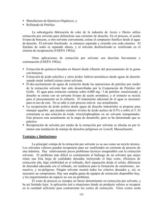 102
• Manufactura de Químicos Orgánicos, y
• Refinando de Petróleo
La subcategoría fabricación de coke de la industria de Acero e Hierro utiliza
extracción por solvente para defenolizar una corriente de desecho. En el proceso, el aceite
liviano de benceno, u otro solvente conveniente, extrae el compuesto fenólico desde el agua
de desecho. El solvente fenolizado es entonces separado y extraído con soda cáustica. El
fenolato de sodio es separado afuera, y el solvente desfenolizado es reutilizado en el
sistema de recuperación (USEPA 1982a).
Otras aplicaciones de extracción por solvente son descritas brevemente a
continuación (USEPA 1982a).
• Extracción de químicos basados en thiazol desde efluente del procesamiento de la goma
con benceno.
• Extracción de ácido salicílico y otros ácidos hidroxi-aromáticos desde aguas de desecho
usando metal isobutil cetona como solvente.
• El des-aceitamiento de aguas de extinción desde las operaciones de petróleo por medio
de la extracción solvente han sido desarrolladas por la Corporación de Petróleo del
Golfo. El agua para extinción contiene sobre 6,000 mg / l de petróleo emulsionado y
disuelto se extrae con un solvente liviano de aceite aromático, y el extracto se recicla
para el procesamiento en la refinería. El tratamiento adicional de el agua es necesario
para re-uso de esta. No se sabe si este proceso está en uso actualmente.
• La recuperación de ácido acético desde aguas de desecho industriales se propone para
manejar aquellos que puedan contener niveles de ácido acético de 0.5% a sobre el 5. El
extractante es una solución de óxido trioctylophosphine en un solvente transportador.
Este proceso esta actualmente en la etapa de desarrollo, pero se ha demostrado que es
práctico.
• Recuperación de solvente por medio de la extracción por solvente se efectúa en por lo
menos una instalación de manejo de desechos peligrosos en Lowell, Massachusetts.
Ventajas y limitaciones
La principal ventaja de la extracción por solvente es su uso como un reciclo técnico.
Los solventes valiosos pueden recuperarse para ser reutilizados en corriente de proceso de
una industria. Hay relativamente pocos problemas técnicos insuperables con la extracción
solvente. El problema más difícil es comúnmente el hallazgo de un solvente que mejor
reúna una lista larga de cualidades deseadas incluyendo el bajo costo, eficiencia de
extracción alta, baja solubilidad en el refinado, fácil separación desde el soluto, diferencia
de densidad adecuada con el refinado, sin tendencia para la formación de emulsiones, no-
reactivo, y no-peligroso. Ningún solvente reunirá todos los criterios deseados y, así, es
necesario un compromiso. Hay una amplia gama de equipos de extracción disponibles hoy,
y los requerimientos de espacio no son un problema.
El costo de proceso es siempre un factor determinante en extracción por solvente, y
ha así limitado lejos la aplicación real a situaciones donde un producto valioso se recupera
en la cantidad suficiente para contrarrestar los costos de extracción. Estos costos serán
 