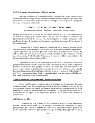 104
3.4.8 Sistemas de tratamiento por oxidación química
Oxidación es el proceso de reacción química en el cual uno o más electrones son
transferidos desde el compuesto que esta siendo oxidado hasta el compuesto que produce la
transferencia, conocido como agente oxidante. En una típica reacción química, como puede
ser la que se muestra a continuación,
2 MnO CN 2 OH = 2 MnO CNO H O4 4
2
2⋅ + + ⋅ ⋅ + +
+
− − − − −
permanganato cianuro + hidróxido = manganato+ cianato + agua
tenemos que el estado de oxidación del ion cianuro aumenta de -1 a +1 al combinarse con
un átomo de oxigeno para formar cianato. Por otro lado el estado de oxidación del
permanganato disminuye de -1 a -2, o sea, el permanganato se reduce a manganato. Este
cambio en el estado de oxidación implica que un electrón fue traspasado del ion cianuro al
ion permanganato.
El aumento en la valencia positiva o disminución en la valencia negativa con la
oxidación ocurre simultáneamente con la reducción en los radios químicos equivalentes.
Algunas reacciones de oxidación proceden incluso hasta la generación de dióxido de
carbono (CO2). En otros casos, la oxidación no se lleva tan lejos debido a factores como la
dosis de oxidante, el pH del medio de reacción, el potencial oxidativo del oxidante o la
formación de productos intermedios estables.
La principal función llevada a cabo por la oxidación en el tratamiento de residuos
peligrosos es la detoxificación o reducción de las características tóxicas de los compuestos
presentes en el residuo. Por ejemplo, oxidantes son usados para convertir cianuro a, un
menos tóxico, cianato o directamente a dióxido de carbono y nitrógeno. Una segunda
función es la de asegurar la completa precipitación, como en el caso de la oxidación de Fe2+
a Fe3+
y en reacciones similares, donde el material oxidado tiene una menor solubilidad que
bajo condiciones de precipitación por reacción.
Tipos de oxidación representativos y sus modificaciones
Existen muchos agentes oxidantes, pero su aplicación en el tratamiento de aguas
residuales requiere una determinación específica de sus efectividad de remoción de los
contaminantes o sustancias tóxicas involucradas, como también una determinación de la
inocuidad de los productos o subproductos de reacción. Los agentes más utilizados en el
tratamiento de las aguas y sus respectivos procesos de oxidación son descritos a
continuación.
a) Oxidación por Cloro
El cloro elemental o en su forma de hipoclorito es un agente oxidante poderoso en
solución acuosa siendo usado en los sistemas industriales de tratamiento de agua
principalmente para oxidar el cianuro. El cloro y los hipocloritos también pueden ser
usados para oxidar compuestos químicos basados o que contengan fenol, pero en este caso,
 