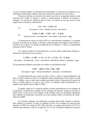 105
su uso es limitado debido a la formación de clorofenoles si el proceso de oxidación no es
controlado correctamente, debido a que estos compuestos clorados son muy tóxicos.
El proceso alcalino de cloración de cianuro usa cloro y compuestos básicos (soda
cáustica) para oxidar el cianuro a cianato y posteriormente a dióxido de carbono y
nitrógeno. La reacción de oxidación entre el cloro y el cianuro se cree que ocurre en dos
etapas como se muestra a continuación:
(1)
CN Cl = CNCl Cl2
− −
+ +
ión cianuro + cloro= cianuro de cloro +ión cloruro
(2)
CNCl 2 OH = CNO Cl 2 H O2+ ⋅ + + ⋅
+
− − −
cianuro de cloro+ ión hidróxido = ión cianato ión cloruro + agua
La formación de cianuro de cloro (CNCl) es esencialmente instantánea. La segunda
reacción, la formación de cianato, es llevada a cabo de manera más rápida y más eficiente a
un pH de 10 o mayor. Un tiempo de detención de 30 minutos a 2 horas es comúnmente
utilizado (USEPA 1982a).
Los cianatos pueden ser descompuestos en mayor grado produciendo nitrógeno y
dióxido de carbono por exceso de cloro:
2 CNO 4 OH + 3 Cl = 6 Cl 2 CO N + 2 H O2 2 2 2⋅ + ⋅ ⋅ ⋅ + ⋅ + ⋅
+
− − −
ión cianato + ión hidróxido + cloro = ión cloruro dióxido de carbono + nitrógeno + agua
Un acercamiento alternativo que debe ser evitado es una hidrólisis ácida:
CNO 2H O = CO NH +OH2 2 3
− −
+ +
ión cianato + agua = dióxido de carbono + amoniaco + ión hidróxido
La descomposición por exceso de cloro se lleva a cabo en aproximadamente una
hora si el pH se ajusta en 8.0-8.5. La hidrólisis ácida comúnmente se lleva acabo a un pH
de 2-3. Debido a que se debe tener cuidado para poder evitar la liberación del cianuro de
cloro en estado gaseoso, el cual es muy tóxico, la hidrólisis ácida comúnmente no es
elegida como opción a usar (USEPA 1982a).
El equipo usado en la oxidación química consiste generalmente en un estanque de
ecualización o neutralización seguido de dos estanques de reacción, aunque la reacción se
puede llevar a cabo en un solo estanque. Cada estanque tiene un controlador registrador
para mantener la condiciones necesarias en lo que respecta al pH y al potencial de óxido-
reducción (ORP).
En el primer estanque, las condiciones se ajustan para oxidar cianuros a cianatos.
Para manejar la reacción, se mide la cantidad de cloro en el estanque de reacción para
mantener el ORP en el rango de 350 a 400 milivolts y se agrega soda cáustica al 50 % en
solución para mantener el pH en el rango de 9.5 a 10. En el segundo estanque de reacción,
 