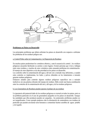 8
Problemas en Países en Desarrollo
Los principales problemas que deben enfrentar los países en desarrollo con respecto a enfrentar
los problemas de los residuos peligros son:
a. Control Pobre sobre la Contaminación y la Disposición de Residuos
En muchos países predominan los vertederos abiertos, y ante la ausencia de control , los residuos
peligrosos encuentra fácilmente su camino a estos lugares. Existen personas que viven y trabajan
entre estos residuos, y muchos de estos vertederos están causando problemas de contaminación.
El manejo de estos depósitos es de alta prioridad en los países en desarrollo.
Los controles sobre la contaminación del agua y del aire son a menudo muy deficientes, y cuando
estos controles se implementan, los lodos y polvos obtenidos en los tratamientos a menudo
generan residuos peligrosos.
Esfuerzos aislados para controlar algunos residuos peligrosos específicos son a menudo
inefectivos sin una práctica eficiente del manejo de residuos. Debe existir una buena coordinación
entre los controles de la contaminación del aire y del agua y de los residuos peligrosos.
b. Los Generadores de Residuos pueden ignorar el peligro de sus residuos
La ignorancia del potencial daño de los residuos peligrosos es normal en todos los países, pero es
un problema particular en el caso de generadores pequeños en los países en desarrollo. Aunque
las cantidades que ellos producen pueden ser pequeñas , los potenciales problemas pueden no
ser insignificantes. Como ejemplo podemos citar la eliminación de contenedores con residuos de
pesticidas que pueden envenenar seres humanos o contaminar fuentes sensibles de aguas potable
y de regadío.
 