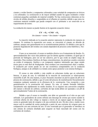 107
cianato y oxidar fenoles y compuestos coloreados a una variedad de compuestos no tóxicos
y no coloreados. La ozonización es de mayor utilidad cuando las aguas residuales a tratar
contienen pequeñas cantidades de material oxidable. No hay restricciones inherentes en los
niveles de sólidos disueltos o suspendidos en el efluente en cuestión, debido a que estos no
contienen material oxidable que pueda competir con el polutante a ser removido en su
requerimiento de ozono.
La oxidación de cianuro se puede ilustrar en la siguiente ecuación iónica:
CN O = CNO O3 2
− −
+ +
ión cianuro + ozono = ión cianato + oxigeno
La reacción indicada en la ecuación anterior representa la oxidación de cianuros en
cianatos. Si continua la exposición con ozono, se convertirá el cianato en dióxido de
carbono, aunque esto generalmente no es económicamente práctico. Es debido a esto que la
posterior degradación del residuo con cianato dependerá de procesos como hidrólisis y bio-
oxidación.
Como ya se mencionó, el ozono es también efectivo en el tratamiento de fenoles. Es
aproximadamente dos veces más poderoso que los demás agentes oxidantes, al igual que el
peróxido de hidrógeno, pero sin ser tan selectivo, por lo que oxida un amplio rango de
materiales. Para residuos fenólicos de bajas concentraciones, las prácticas usuales consisten
en oxidar el compuesto fenólico a un compuesto orgánico intermedio que sigue siendo
tóxico pero es más fácil de biodegradar. Para residuos con concentraciones altas o medias,
la oxidación por ozono puede no ser tan económica comparándola con la oxidación
biológica, aunque es de utilidad si se instala como apoyo posterior a un sistema biológico.
El ozono es más soluble y más estable en soluciones ácidas que en soluciones
básicas. A pesar de esto, la velocidad de la reacción de ozonización es relativamente
insensible al pH. De esta manera, es poco frecuente encontrar un previo ajuste de pH en el
proceso de ozonización, debido a que el costo del proceso de neutralización frecuentemente
compensa cualquier aumento en la eficiencia de la ozonización. Una excepción a esta
generalización es la ozonización del cianuro. En esta, el cianato formado hidroliza
inicialmente más rápidamente en medio alcalino. Si se requiere una conversión completa
del cianuro a dióxido de carbono, corrientes de tipo ácida deben ser ajustadas a un pH de
aproximadamente 9 antes de la ozonización.
Debido a que el ozono es inestable, este debe ser generado en el sitio en que será
utilizado. Los generadores de ozono utilizan una descarga de corona que ocurre cuando la
corriente alterna de alto voltaje se impone a través de un espacio (gap) de descarga. El
ozono es generado tanto de oxigeno o de una corriente de aire. De dos a dos y media veces
mayor será la cantidad de ozono producido a partir de una corriente de oxigeno puro en
comparación con una corriente de aire. El aire ozonizado por el generador se introduce en
una cámara de contacto diseñada para asegurar un buen mezclado del ozono con las
corrientes de residuos.
 