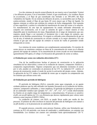 108
Los dos sistemas de mezcla ozono/efluente de uso masivo son el mezclador Venturi
y los difusores de poros. Con el mezclador Venturi, el gas ozonificado y los residuos fluyen
en co-corriente, y el flujo de gas ozonificado esta limitado a un 30%-60% del flujo
volumétrico de líquido. En un sistema de difusores de poros, se acostumbra usar un flujo en
contra-corriente, siendo el flujo de gas hasta 20 veces mayor que el flujo de líquido. En
algunos sistemas se utiliza una columna de contacto de lecho empaquetado. Esto aumenta
el área superficial y acelera la velocidad de transferencia de masa del ozono a la solución.
Un manufacturero de este tipo de equipamiento ha estado utilizando ultrasonido en
conjunto con ozonización, con lo cual se aumenta de igual o mayor manera el área
disponible para la transferencia de masa. Dependiendo de el rango de tratamiento que uno
requiera, puede llegar a ser necesario el incorporar dos o más etapas de contacto, que
pueden ser de distintas características. Si oxigeno es utilizado como alimentación de gas en
vez de aire, el método de ozonización en circuito cerrado es la mejor alternativa. En este
sistema el gas que sale del equipo de contacto se recicla de vuelta al generador siendo
enriquecido en ozono.
Los sistemas de ozono modernos son completamente automatizados. Un monitor de
ozono provee un monitoreo continuo en línea de la concentración de ozono en el efluente
gaseoso del equipo de contacto. Si la concentración de ozono excede un nivel determinado
(generalmente 0.05 ppm), el voltaje o la frecuencia del generador de ozono se reduce.
c) Oxidación por ozono con radiación ultravioleta (UV)
Una de las modificaciones hechas al proceso de ozonización es la aplicación
simultánea de luz ultravioleta y ozono en la oxidación de cianuros, compuestos fenólicos y
compuestos organoclorados. Algunos compuestos que son altamente resistentes al ozono
por si solo, pueden ser ozonizados en presencia de luz UV. La radiación UV cataliza el
proceso de ozonización siendo el modo de acción la activación del propio ozono. Además,
la aplicación de luz UV reduce la cantidad de ozono que se requiere en comparación con
los sistemas que utilizan ozono solo.
d) Oxidación por peróxido de hidrógeno
El peróxido de hidrógeno (H2O2), conocido como agua oxigenada, es un agente
oxidante poderoso que ha sido utilizado con bastante frecuencia en la oxidación de fenoles,
cianuros, compuestos sulfurados, y iones metálicos. El peróxido de hidrógeno en presencia
de un catalizador metálico (por ejemplo: Fe2+
, Fe3+
, Al3+
, Cu2+
, Cr2+
) oxida efectivamente
los fenoles en un amplio rango de temperaturas y concentraciones. El proceso es sensitivo
al pH, con un pH óptimo de 3-4 y un eficiencia que decrece rápidamente para valores tanto
menores como mayores (USEPA 1982a).
La oxidación de cianuro, con H2O2 se puede llevar acabo por medio de dos
procesos. El primero de ellos involucra la reacción del peróxido de hidrógeno con cianuro a
un pH alcalino y en la presencia de un catalizador de cobre.
El segundo proceso, conocido como proceso Kastone, utiliza una formulación que
contiene un 41% de peróxido, con trazas de catalizador y estabilizadores, en conjunto con
formaldehído. Los residuos con cianuro son calentados hasta aproximadamente 120 °C
 